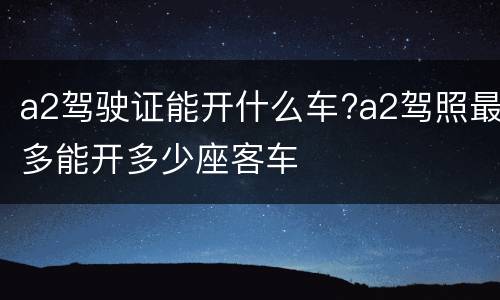 a2驾驶证能开什么车?a2驾照最多能开多少座客车