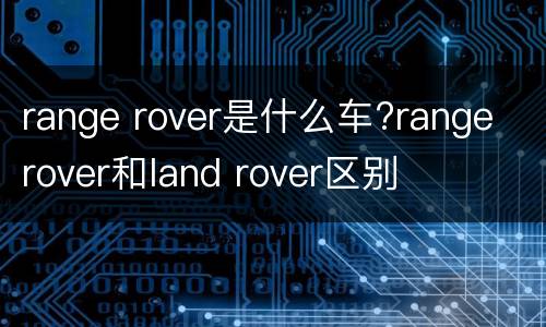 range rover是什么车?range rover和land rover区别