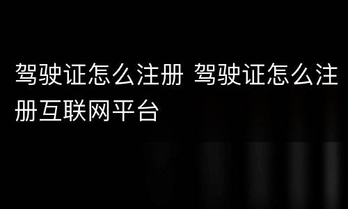 驾驶证怎么注册 驾驶证怎么注册互联网平台