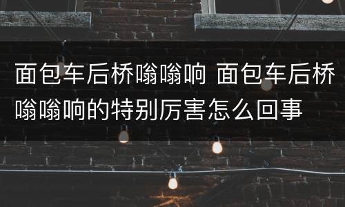 面包车后桥嗡嗡响 面包车后桥嗡嗡响的特别厉害怎么回事