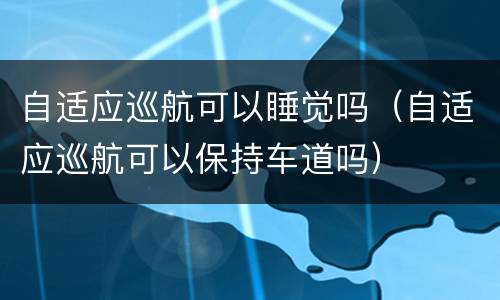 自适应巡航可以睡觉吗（自适应巡航可以保持车道吗）