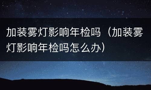 加装雾灯影响年检吗（加装雾灯影响年检吗怎么办）
