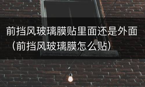前挡风玻璃膜贴里面还是外面（前挡风玻璃膜怎么贴）