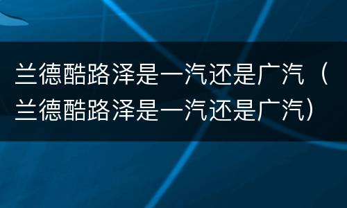 兰德酷路泽是一汽还是广汽（兰德酷路泽是一汽还是广汽）