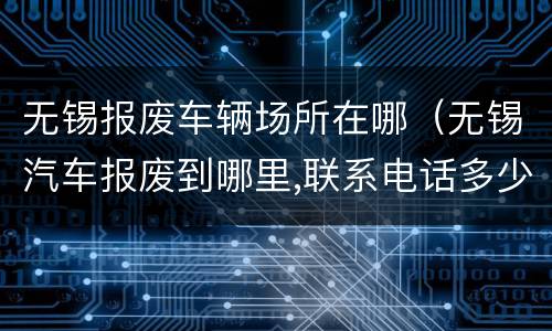 无锡报废车辆场所在哪（无锡汽车报废到哪里,联系电话多少）