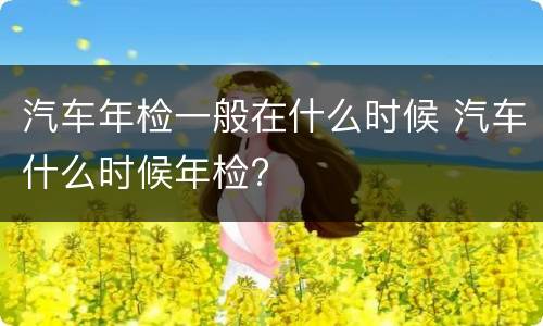 汽车年检一般在什么时候 汽车什么时候年检?