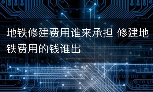地铁修建费用谁来承担 修建地铁费用的钱谁出