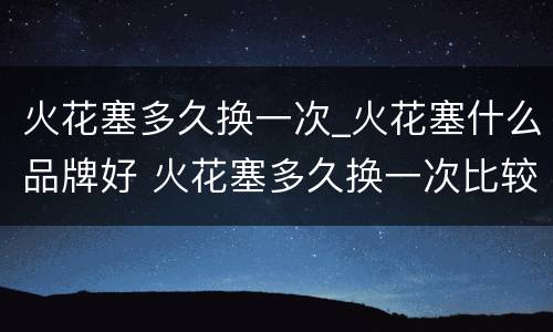 火花塞多久换一次_火花塞什么品牌好 火花塞多久换一次比较好