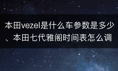 本田vezel是什么车参数是多少、本田七代雅阁时间表怎么调？