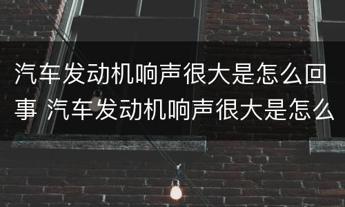 汽车发动机响声很大是怎么回事 汽车发动机响声很大是怎么回事啊