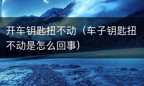开车钥匙扭不动（车子钥匙扭不动是怎么回事）