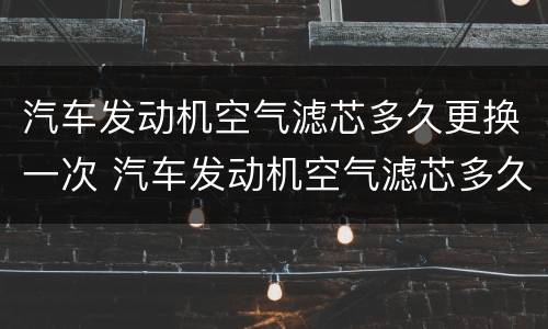 汽车发动机空气滤芯多久更换一次 汽车发动机空气滤芯多久更换一次合适