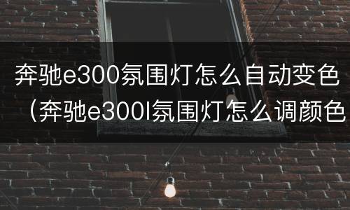 奔驰e300氛围灯怎么自动变色（奔驰e300l氛围灯怎么调颜色）