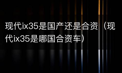 现代ix35是国产还是合资（现代ix35是哪国合资车）