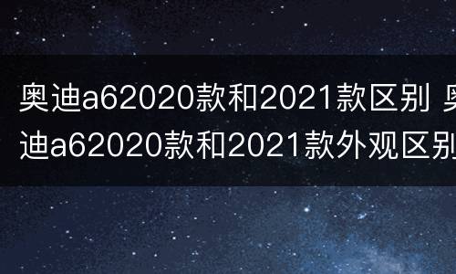 奥迪a62020款和2021款区别 奥迪a62020款和2021款外观区别