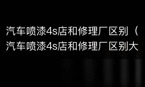 汽车喷漆4s店和修理厂区别（汽车喷漆4s店和修理厂区别大吗）