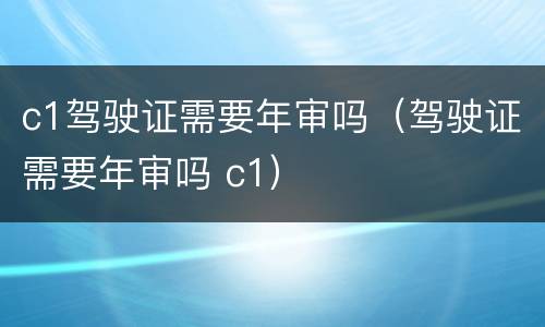 c1驾驶证需要年审吗（驾驶证需要年审吗 c1）