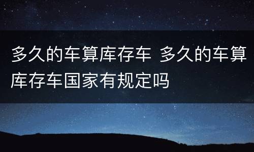 多久的车算库存车 多久的车算库存车国家有规定吗