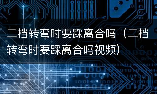 二档转弯时要踩离合吗（二档转弯时要踩离合吗视频）