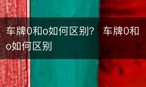 车牌0和o如何区别？ 车牌0和o如何区别