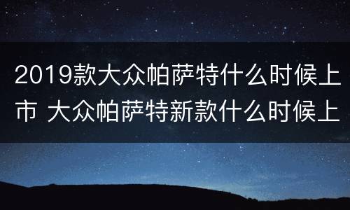 2019款大众帕萨特什么时候上市 大众帕萨特新款什么时候上市