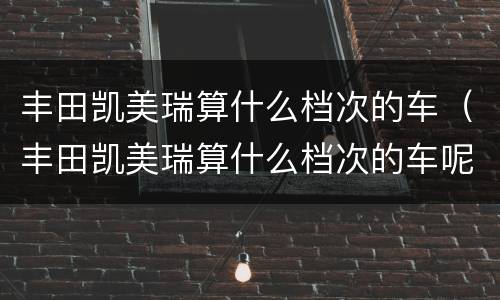 丰田凯美瑞算什么档次的车（丰田凯美瑞算什么档次的车呢）