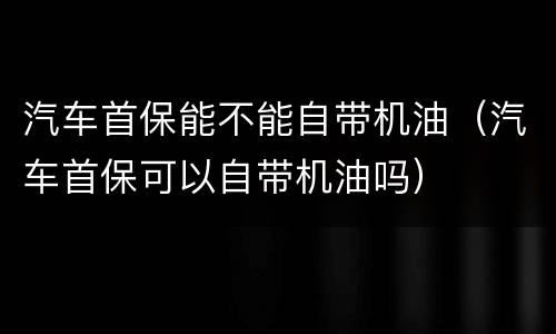 汽车首保能不能自带机油（汽车首保可以自带机油吗）