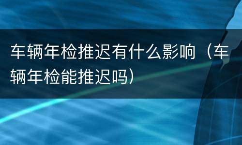 车辆年检推迟有什么影响（车辆年检能推迟吗）