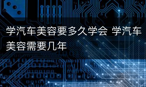 学汽车美容要多久学会 学汽车美容需要几年