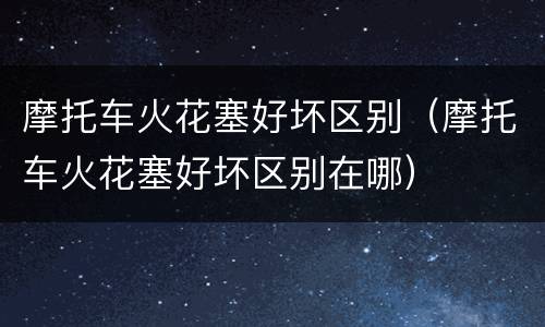 摩托车火花塞好坏区别（摩托车火花塞好坏区别在哪）