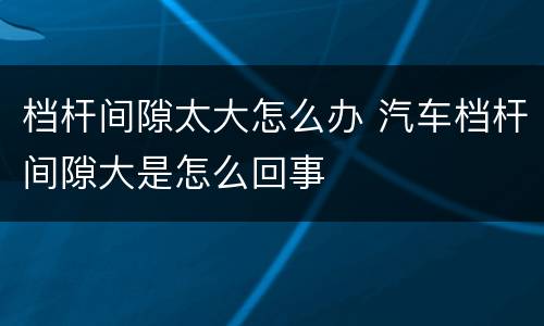 档杆间隙太大怎么办 汽车档杆间隙大是怎么回事