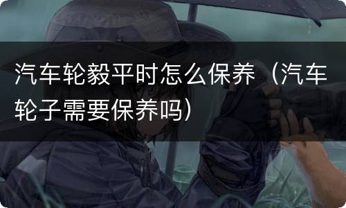 汽车轮毅平时怎么保养（汽车轮子需要保养吗）