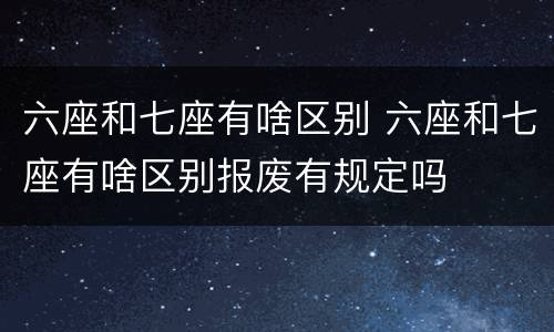 六座和七座有啥区别 六座和七座有啥区别报废有规定吗