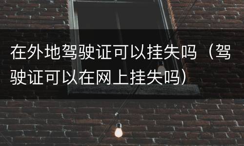 在外地驾驶证可以挂失吗（驾驶证可以在网上挂失吗）
