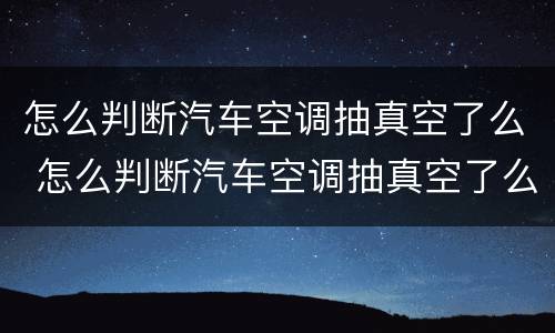 怎么判断汽车空调抽真空了么 怎么判断汽车空调抽真空了么还是漏气
