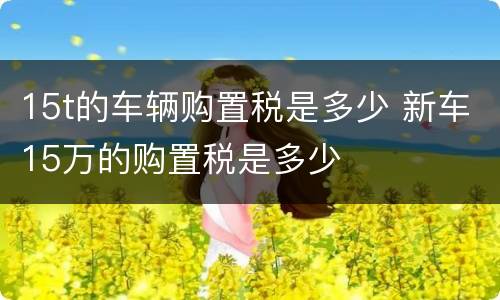 15t的车辆购置税是多少 新车15万的购置税是多少
