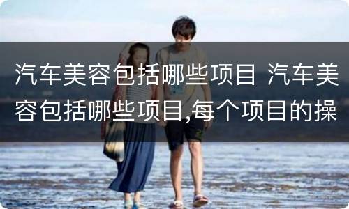 汽车美容包括哪些项目 汽车美容包括哪些项目,每个项目的操作步骤是