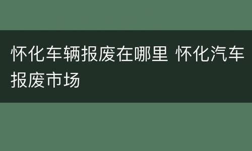 怀化车辆报废在哪里 怀化汽车报废市场