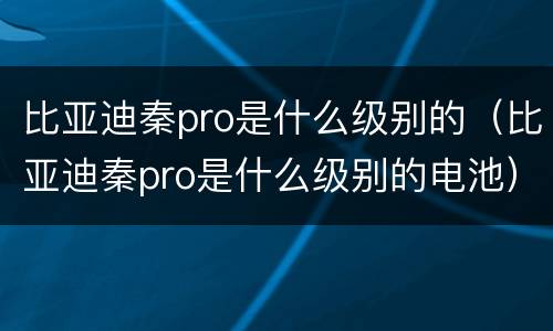 比亚迪秦pro是什么级别的（比亚迪秦pro是什么级别的电池）