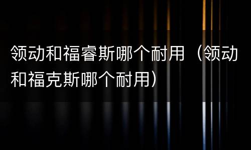 领动和福睿斯哪个耐用（领动和福克斯哪个耐用）