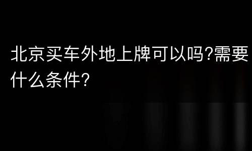 北京买车外地上牌可以吗?需要什么条件?