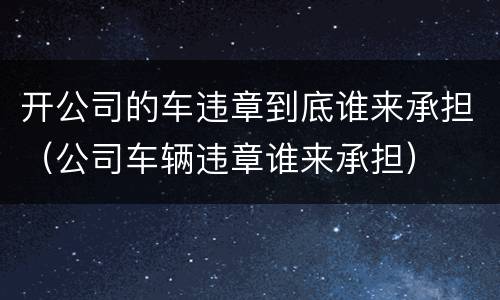 开公司的车违章到底谁来承担（公司车辆违章谁来承担）