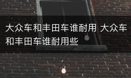 大众车和丰田车谁耐用 大众车和丰田车谁耐用些