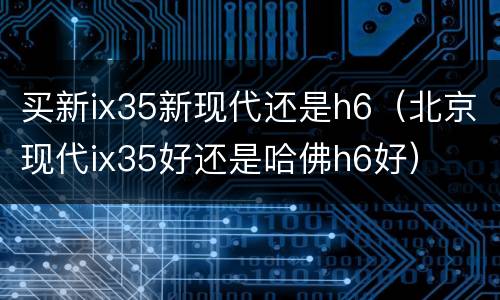 买新ix35新现代还是h6（北京现代ix35好还是哈佛h6好）