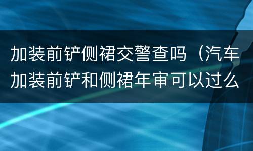 加装前铲侧裙交警查吗（汽车加装前铲和侧裙年审可以过么）