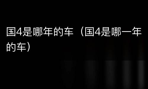 国4是哪年的车（国4是哪一年的车）
