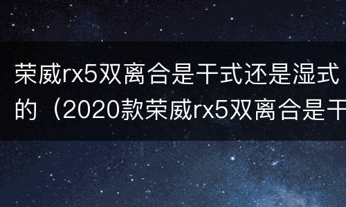荣威rx5双离合是干式还是湿式的（2020款荣威rx5双离合是干式还是湿式的）