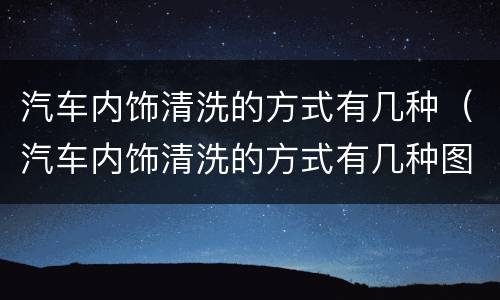 汽车内饰清洗的方式有几种（汽车内饰清洗的方式有几种图片）