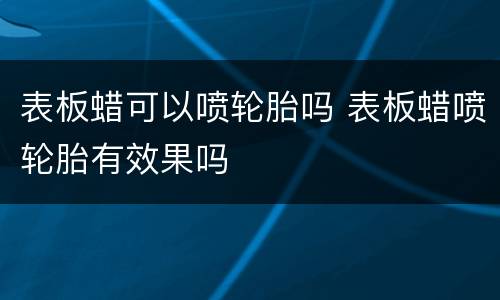 表板蜡可以喷轮胎吗 表板蜡喷轮胎有效果吗