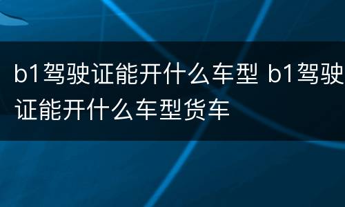 b1驾驶证能开什么车型 b1驾驶证能开什么车型货车